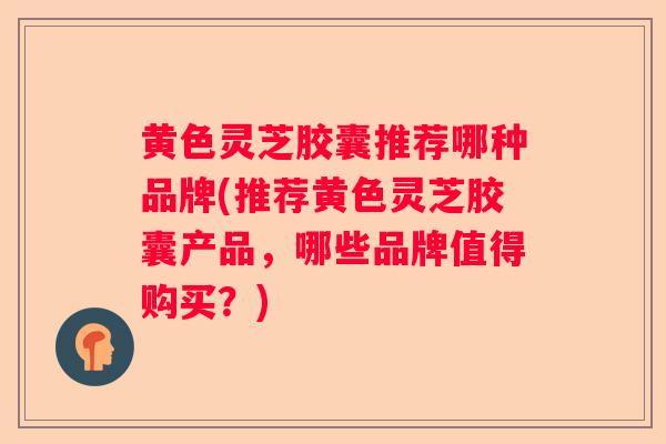 黄色灵芝胶囊推荐哪种品牌(推荐黄色灵芝胶囊产品，哪些品牌值得购买？)
