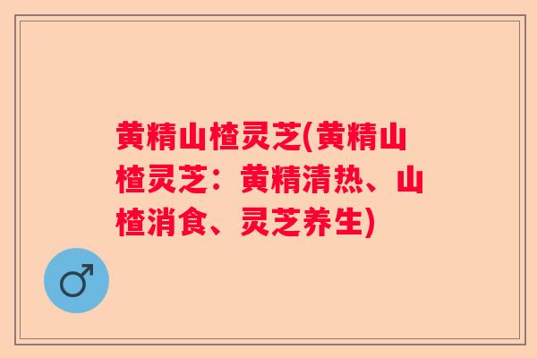 黄精山楂灵芝(黄精山楂灵芝：黄精清热、山楂消食、灵芝养生)