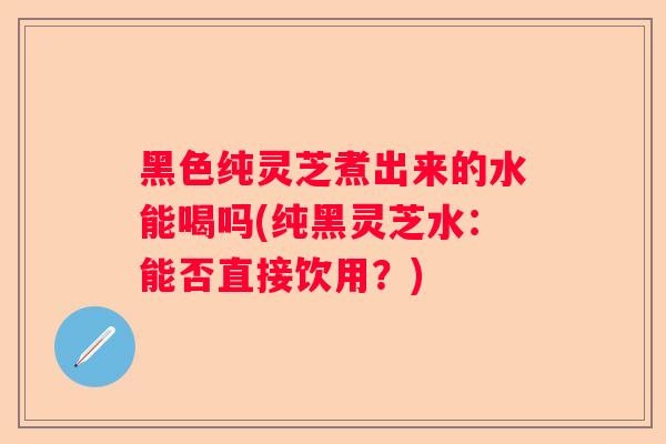 黑色纯灵芝煮出来的水能喝吗(纯黑灵芝水：能否直接饮用？)
