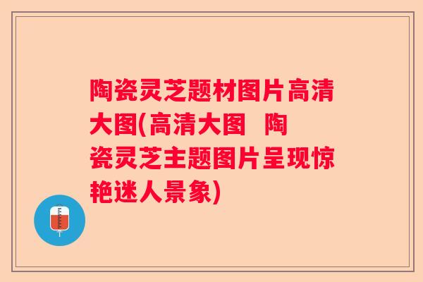 陶瓷灵芝题材图片高清大图(高清大图  陶瓷灵芝主题图片呈现惊艳迷人景象)