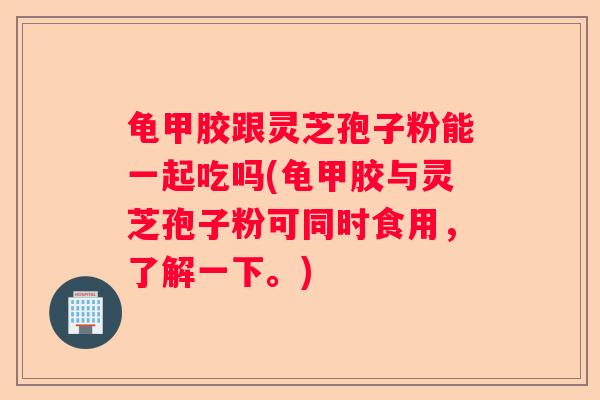 龟甲胶跟灵芝孢子粉能一起吃吗(龟甲胶与灵芝孢子粉可同时食用，了解一下。)