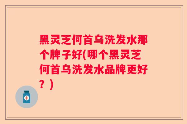 黑灵芝何首乌洗发水那个牌子好(哪个黑灵芝何首乌洗发水品牌更好？)