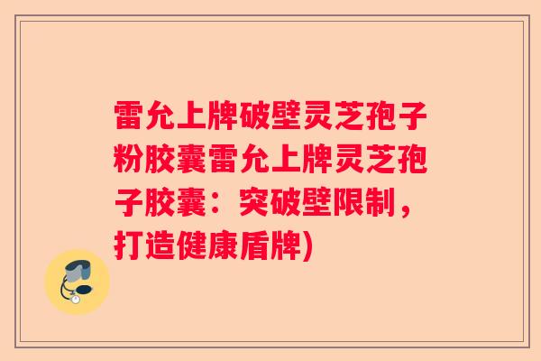 雷允上牌破壁灵芝孢子粉胶囊雷允上牌灵芝孢子胶囊：突破壁限制，打造健康盾牌)