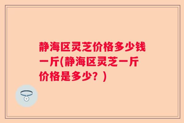 静海区灵芝价格多少钱一斤(静海区灵芝一斤价格是多少？)