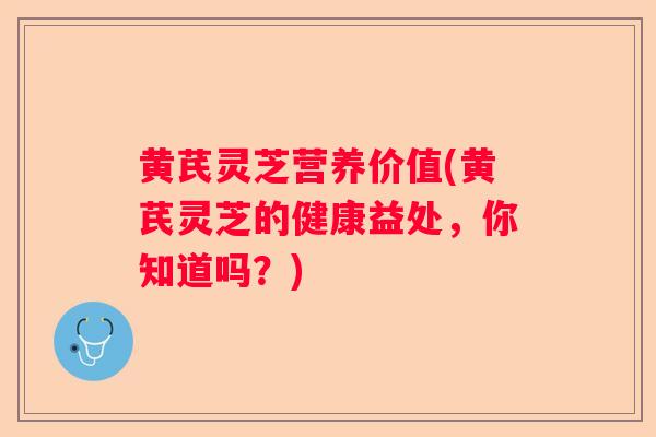 黄芪灵芝营养价值(黄芪灵芝的健康益处，你知道吗？)