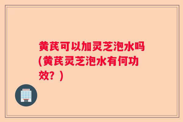 黄芪可以加灵芝泡水吗(黄芪灵芝泡水有何功效？)