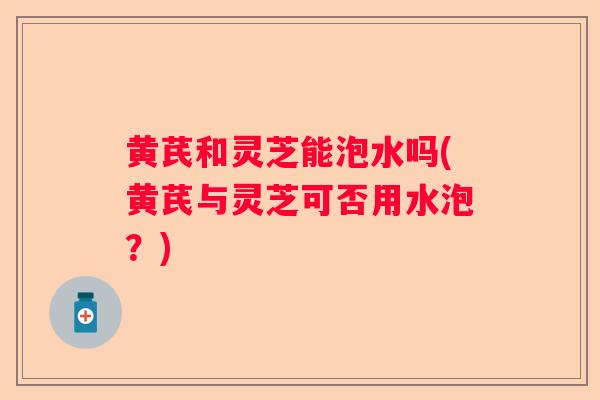 黄芪和灵芝能泡水吗(黄芪与灵芝可否用水泡？)