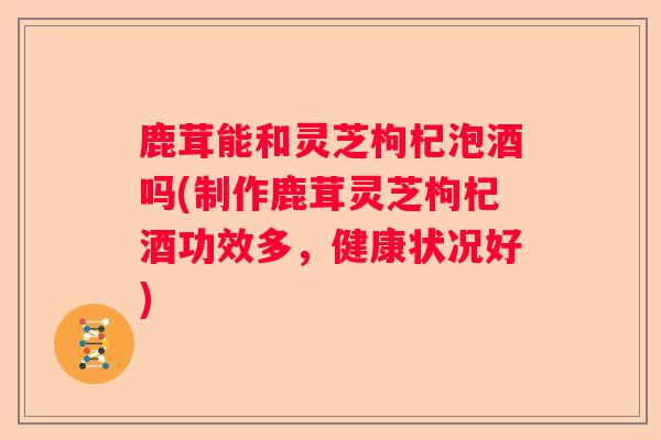鹿茸能和灵芝枸杞泡酒吗(制作鹿茸灵芝枸杞酒功效多，健康状况好)
