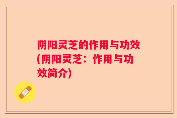 阴阳灵芝的作用与功效(阴阳灵芝：作用与功效简介)