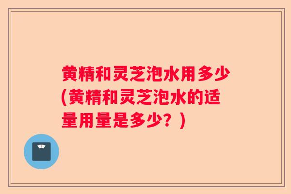 黄精和灵芝泡水用多少(黄精和灵芝泡水的适量用量是多少？)