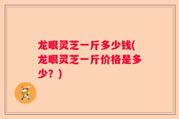 龙眼灵芝一斤多少钱(龙眼灵芝一斤价格是多少？)