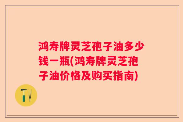 鸿寿牌灵芝孢子油多少钱一瓶(鸿寿牌灵芝孢子油价格及购买指南)