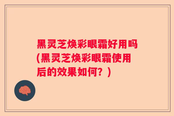 黑灵芝焕彩眼霜好用吗(黑灵芝焕彩眼霜使用后的效果如何？)