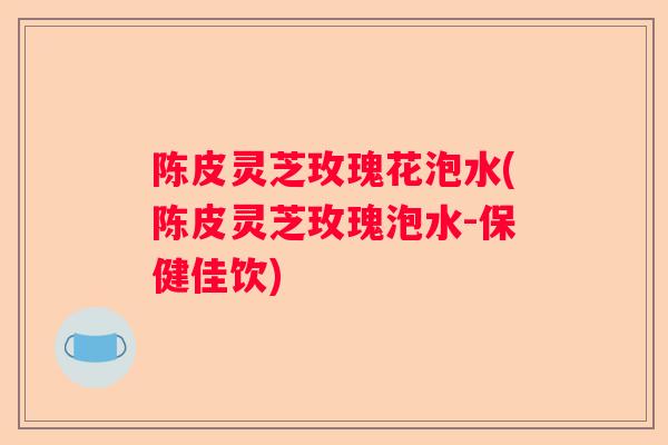 陈皮灵芝玫瑰花泡水(陈皮灵芝玫瑰泡水-保健佳饮)