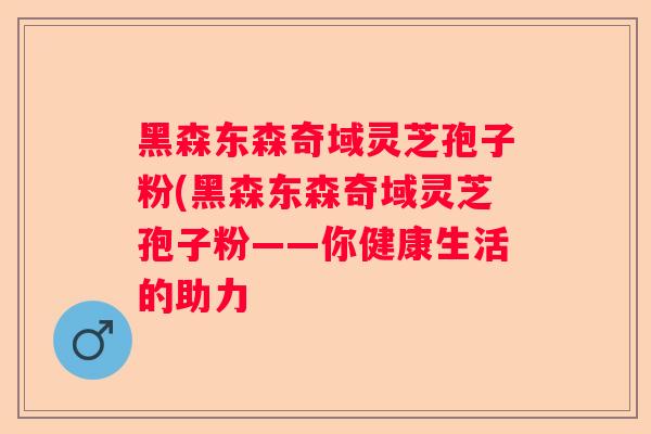 黑森东森奇域灵芝孢子粉(黑森东森奇域灵芝孢子粉——你健康生活的助力