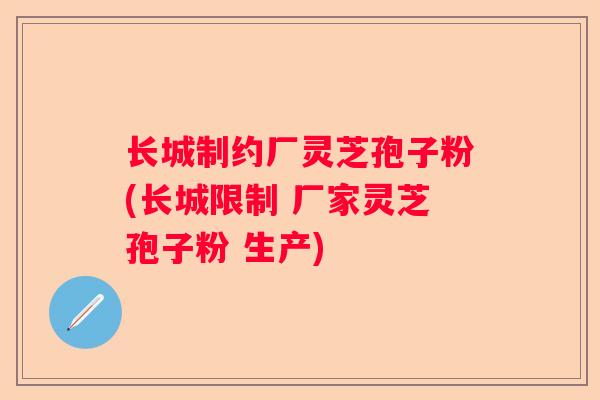长城制约厂灵芝孢子粉(长城限制 厂家灵芝孢子粉 生产)