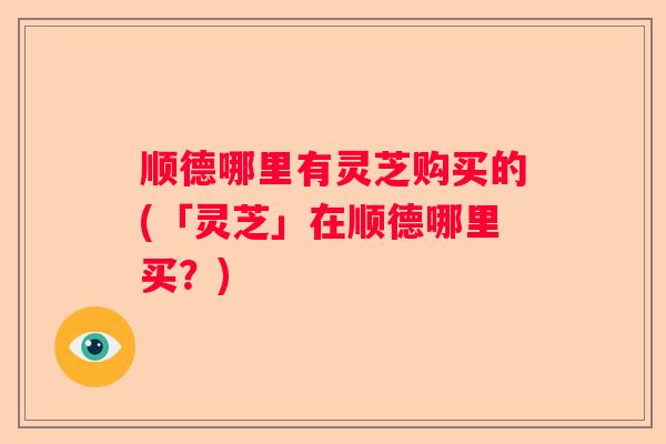 顺德哪里有灵芝购买的(「灵芝」在顺德哪里买？)