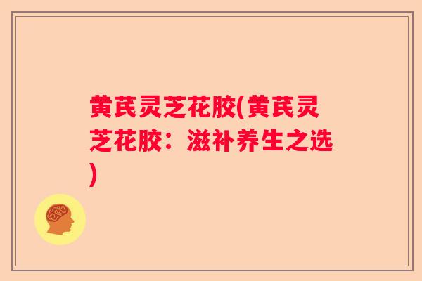 黄芪灵芝花胶(黄芪灵芝花胶：滋补养生之选)