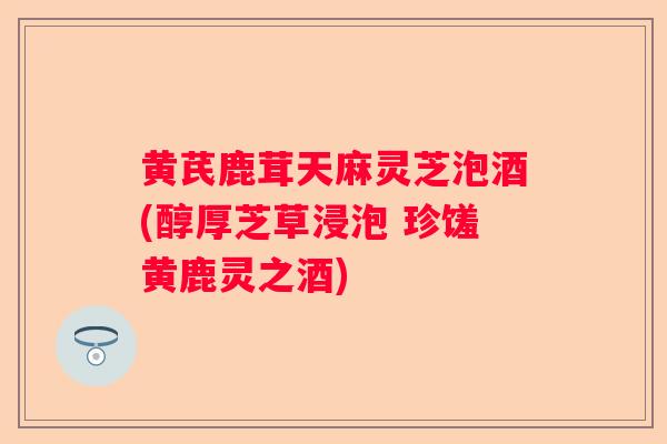 黄芪鹿茸天麻灵芝泡酒(醇厚芝草浸泡 珍馐黄鹿灵之酒) 黄芪鹿茸天麻灵芝泡酒(醇厚芝草浸泡 珍馐黄鹿灵之酒)
