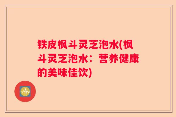 铁皮枫斗灵芝泡水(枫斗灵芝泡水：营养健康的美味佳饮)