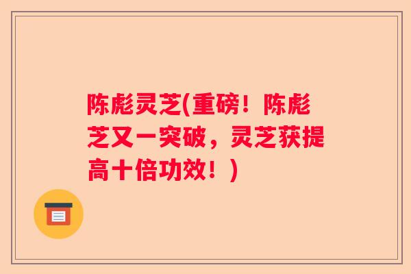 陈彪灵芝(重磅！陈彪芝又一突破，灵芝获提高十倍功效！)
