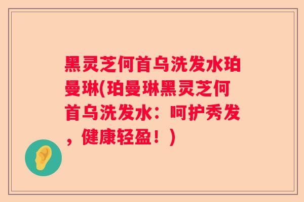 黑灵芝何首乌洗发水珀曼琳(珀曼琳黑灵芝何首乌洗发水：呵护秀发，健康轻盈！)