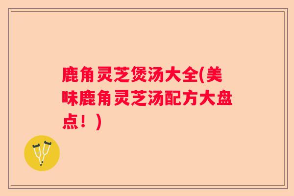 鹿角灵芝煲汤大全(美味鹿角灵芝汤配方大盘点！)