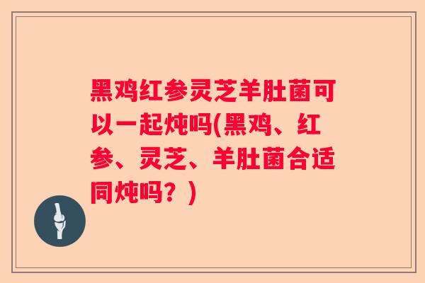黑鸡红参灵芝羊肚菌可以一起炖吗(黑鸡、红参、灵芝、羊肚菌合适同炖吗？)