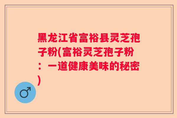 黑龙江省富裕县灵芝孢子粉(富裕灵芝孢子粉:一道健康美味的秘密) 黑龙江省富裕县灵芝孢子粉(富裕灵芝孢子粉:一道健康美味的秘密)