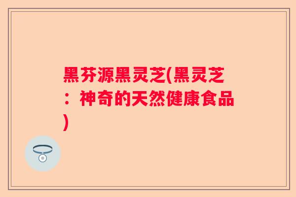黑芬源黑灵芝(黑灵芝:神奇的天然健康食品) 黑芬源黑灵芝(黑灵芝:神奇的天然健康食品)