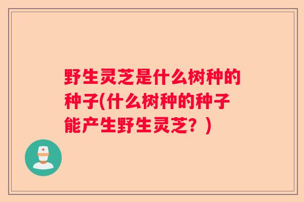 野生灵芝是什么树种的种子(什么树种的种子能产生野生灵芝？)