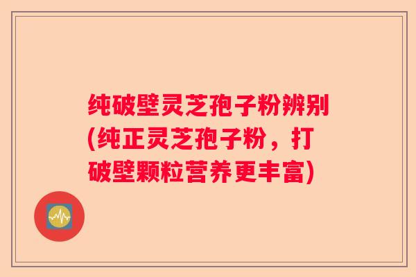 纯破壁灵芝孢子粉辨别(纯正灵芝孢子粉，打破壁颗粒营养更丰富)