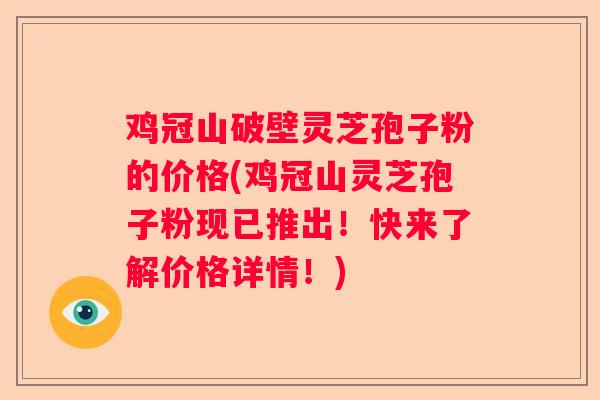鸡冠山破壁灵芝孢子粉的价格(鸡冠山灵芝孢子粉现已推出！快来了解价格详情！)