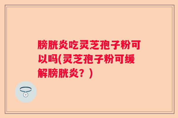 膀胱炎吃灵芝孢子粉可以吗(灵芝孢子粉可缓解膀胱炎？)