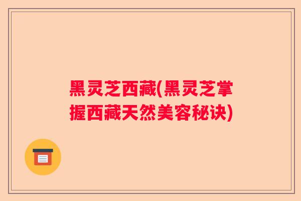 黑灵芝西藏(黑灵芝掌握西藏天然美容秘诀)