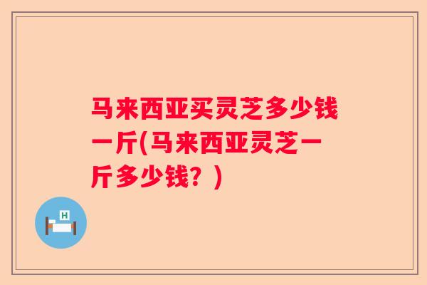 马来西亚买灵芝多少钱一斤(马来西亚灵芝一斤多少钱？)
