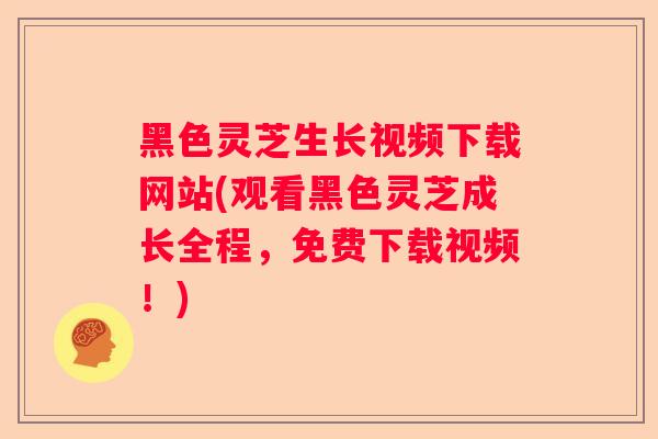 黑色灵芝生长视频下载网站(观看黑色灵芝成长全程，免费下载视频！)