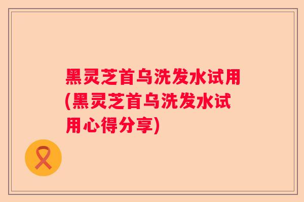 黑灵芝首乌洗发水试用(黑灵芝首乌洗发水试用心得分享)