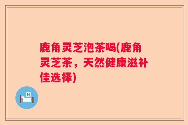 鹿角灵芝泡茶喝(鹿角灵芝茶，天然健康滋补佳选择)
