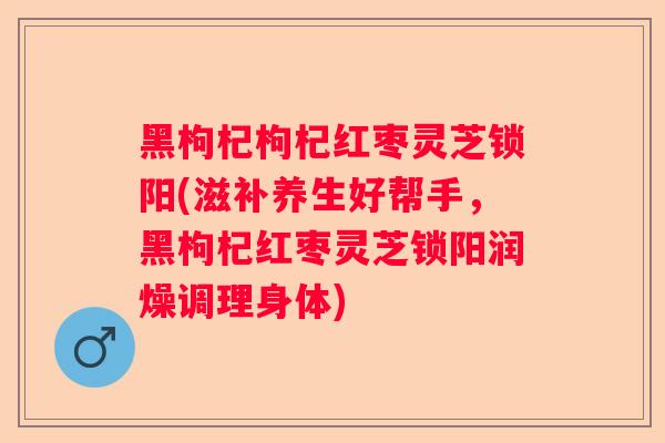 黑枸杞枸杞红枣灵芝锁阳(滋补养生好帮手，黑枸杞红枣灵芝锁阳润燥调理身体)