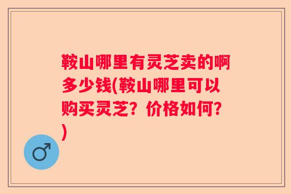 鞍山哪里有灵芝卖的啊多少钱(鞍山哪里可以购买灵芝？价格如何？)