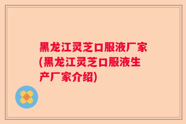 黑龙江灵芝口服液厂家(黑龙江灵芝口服液生产厂家介绍)