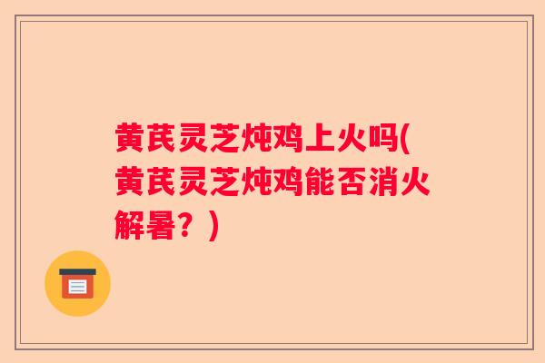 黄芪灵芝炖鸡上火吗(黄芪灵芝炖鸡能否消火解暑？)