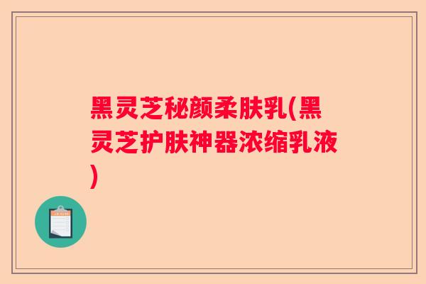 黑灵芝秘颜柔肤乳(黑灵芝护肤神器浓缩乳液)