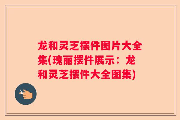 龙和灵芝摆件图片大全集(瑰丽摆件展示：龙和灵芝摆件大全图集)