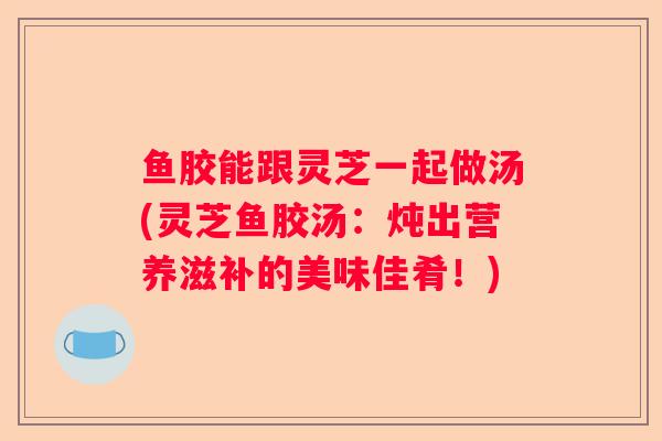 鱼胶能跟灵芝一起做汤(灵芝鱼胶汤：炖出营养滋补的美味佳肴！)