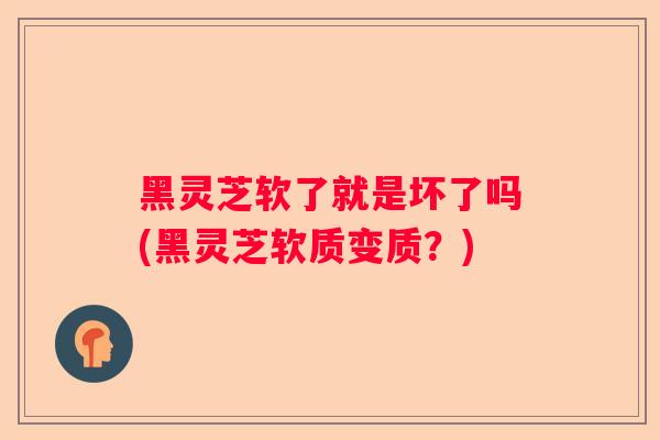 黑灵芝软了就是坏了吗(黑灵芝软质变质？)