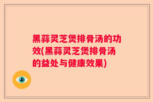 黑蒜灵芝煲排骨汤的功效(黑蒜灵芝煲排骨汤的益处与健康效果)