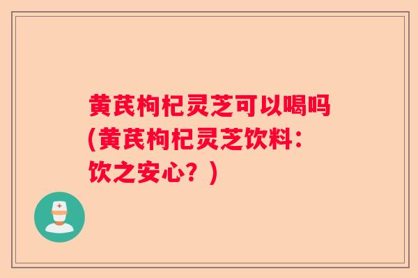 黄芪枸杞灵芝可以喝吗(黄芪枸杞灵芝饮料：饮之安心？)