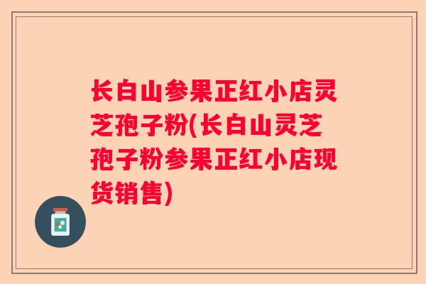 长白山参果正红小店灵芝孢子粉(长白山灵芝孢子粉参果正红小店现货销售)